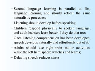 – Second language learning is parallel to first
  language learning and should reflect the same
  naturalistic processes;
– Listening should develop before speaking;
– Children respond physically to spoken language,
  and adult learners learn better if they do that too;
– Once listening comprehension has been developed,
  speech develops naturally and effortlessly out of it;
– Adults should use right-brain motor activities,
  while the left hemisphere watches and learns;
– Delaying speech reduces stress.
 