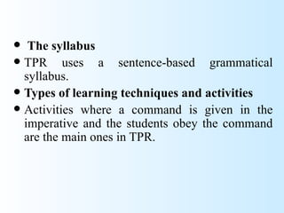   The syllabus
 TPR     uses a sentence-based grammatical
  syllabus.
 Types of learning techniques and activities
 Activities where a command is given in the
  imperative and the students obey the command
  are the main ones in TPR.
 