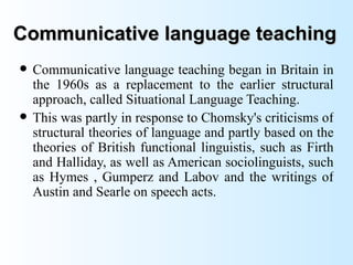Communicative language teaching
   Communicative language teaching began in Britain in
    the 1960s as a replacement to the earlier structural
    approach, called Situational Language Teaching.
   This was partly in response to Chomsky's criticisms of
    structural theories of language and partly based on the
    theories of British functional linguistis, such as Firth
    and Halliday, as well as American sociolinguists, such
    as Hymes , Gumperz and Labov and the writings of
    Austin and Searle on speech acts.
 