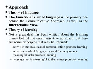  Approach
   Theory of language
   The Functional view of language is the primary one
    behind the Communicative Approach, as well as the
    Interactional View.
   Theory of learning
   Not a great deal has been written about the learning
    theory behind the communicative approach, but here
    are some principles that may be inferred:
    – activities that involve real communication promote learning
    – activities in which language is used for carrying out
      meaningful tasks promote learning
    – language that is meaningful to the learner promotes learning
 