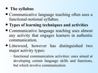   The syllabus
 Communicative language teaching often uses a
  functional-notional syllabus.
 Types of learning techniques and activities
 Communicative language teaching uses almost
  any activity that engages learners in authentic
  communication.
 Littewood, however has distinguished two
  major activity types:
    – functional communication activities: ones aimed at
      developing certain language skills and functions,
      but which involve communication
 