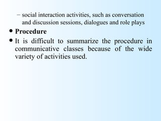 – social interaction activities, such as conversation
      and discussion sessions, dialogues and role plays
 Procedure
 It is difficult to summarize the procedure in
  communicative classes because of the wide
  variety of activities used.
 