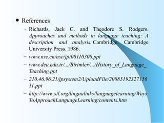    References
    – Richards, Jack C. and Theodore S. Rodgers.
      Approaches and methods in language teaching: A
      description and analysis. Cambridge: Cambridge
      University Press. 1986.
    – www.nse.cn/nse/jp/08110308.ppt
    – www.deu.edu.tr/.../Birimler/.../History_of_Language_
      Teaching.ppt
    – 210.46.96.21/jpsystem2/UploadFile/20085192327156
      11.ppt
    – http://www.sil.org/lingualinks/languagelearning/Ways
      ToApproachLanguageLearning/contents.htm
 