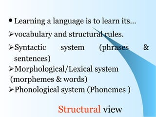  Learning   a language is to learn its…
vocabulary and structural rules.
Syntactic    system    (phrases           &
 sentences)
Morphological/Lexical system
(morphemes & words)
Phonological system (Phonemes )

                Structural view
 