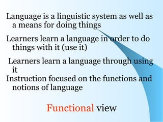 Language is a linguistic system as well as
 a means for doing things
Learners learn a language in order to do
 things with it (use it)
 Learners learn a language through using
  it
Instruction focused on the functions and
  notions of language

           Functional view
 