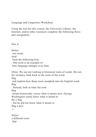 Language and Linguistics Worksheet
Using the text for this course, the University Library, the
Internet, and/or other resources complete the following three-
part assignment.
Part A
Select
two terms
total
from the following lists
. One term is an example of
how language changes over time.
(Note: We are not looking at historical roots of words. Do not,
for instance, look back to the roots of the word
flag
and explain how those roots morphed into the English word
flag
. Instead, look at what the term
flag
meant historically versus what it means now. George
Washington surely knew what it meant to
fly a flag
, but he did not know what it meant to
flag a post
.)
Select
a different term
that
 