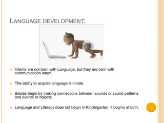 Language development:Infants are not born with Language, but they are born with communication intent.The ability to acquire language is innate.Babies begin by making connections between sounds or sound patterns and events or objects.Language and Literacy does not begin in Kindergarten, it begins at birth.