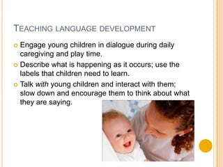Teaching language developmentEngage young children in dialogue during daily  caregiving and play time.Describe what is happening as it occurs; use the labels that children need to learn.Talk with young children and interact with them; slow down and encourage them to think about what they are saying.