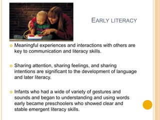 Early literacyMeaningful experiences and interactions with others are key to communication and literacy skills.Sharing attention, sharing feelings, and sharing intentions are significant to the development of language and later literacy.Infants who had a wide of variety of gestures and sounds and began to understanding and using words early became preschoolers who showed clear and stable emergent literacy skills.