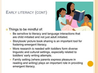 Early literacy (cont)Things to be mindful of:Be sensitive to literacy and language interactions that are child initiated and not just adult initiated.Storybook/ picture book sharing is an important tool for fostering emergent literacy.More research is needed with toddlers form diverse linguistic and cultural settings, especially related to toddlers’ early writing attempts.Family setting (where parents express pleasure in reading and writing) plays an important role in providing emergent literacy.