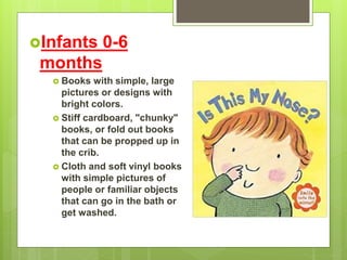 Infants 0-6
months
 Books with simple, large
pictures or designs with
bright colors.
 Stiff cardboard, "chunky"
books, or fold out books
that can be propped up in
the crib.
 Cloth and soft vinyl books
with simple pictures of
people or familiar objects
that can go in the bath or
get washed.
 