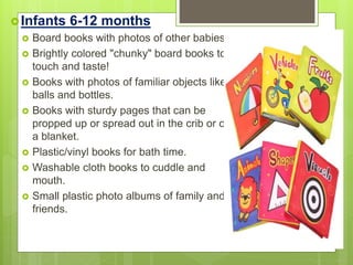 Infants 6-12 months
 Board books with photos of other babies.
 Brightly colored "chunky" board books to
touch and taste!
 Books with photos of familiar objects like
balls and bottles.
 Books with sturdy pages that can be
propped up or spread out in the crib or on
a blanket.
 Plastic/vinyl books for bath time.
 Washable cloth books to cuddle and
mouth.
 Small plastic photo albums of family and
friends.
 