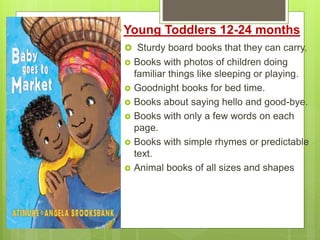 Young Toddlers 12-24 months
 Sturdy board books that they can carry.
 Books with photos of children doing
familiar things like sleeping or playing.
 Goodnight books for bed time.
 Books about saying hello and good-bye.
 Books with only a few words on each
page.
 Books with simple rhymes or predictable
text.
 Animal books of all sizes and shapes
 