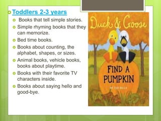 Toddlers 2-3 years
 Books that tell simple stories.
 Simple rhyming books that they
can memorize.
 Bed time books.
 Books about counting, the
alphabet, shapes, or sizes.
 Animal books, vehicle books,
books about playtime.
 Books with their favorite TV
characters inside.
 Books about saying hello and
good-bye.
 