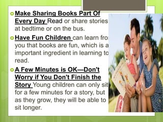 Make Sharing Books Part Of
Every Day Read or share stories
at bedtime or on the bus.
Have Fun Children can learn from
you that books are fun, which is an
important ingredient in learning to
read.
A Few Minutes is OK—Don't
Worry if You Don't Finish the
Story Young children can only sit
for a few minutes for a story, but
as they grow, they will be able to
sit longer.
 