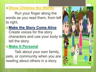 Show Children the Words
Run your finger along the
words as you read them, from left
to right.
Make the Story Come Alive
Create voices for the story
characters and use your body to
tell the story.
Make It Personal
Talk about your own family,
pets, or community when you are
reading about others in a story.
 