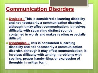 Communication Disorders
 Dyslexia - This is considered a learning disability
and not necessarily a communication disorder,
although it may affect communication; it involves
difficulty with separating distinct sounds
contained in words and makes reading especially
difficult.
 Dysgraphia – This is considered a learning
disability and not necessarily a communication
disorder, although it may affect communication; it
involves difficulty with writing -- problems with
spelling, proper handwriting, or expression of
thoughts in written form.
 