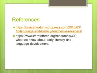 References
 https://drsaraheaton.wordpress.com/2010/03/
18/language-and-literacy-teachers-as-leaders/
 https://www.zerotothree.org/resources/300-
what-we-know-about-early-literacy-and-
language-development
 