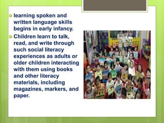  learning spoken and
written language skills
begins in early infancy.
 Children learn to talk,
read, and write through
such social literacy
experiences as adults or
older children interacting
with them using books
and other literacy
materials, including
magazines, markers, and
paper.
 