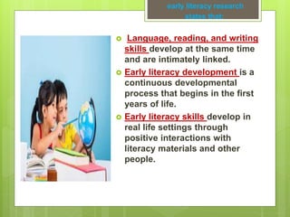  Language, reading, and writing
skills develop at the same time
and are intimately linked.
 Early literacy development is a
continuous developmental
process that begins in the first
years of life.
 Early literacy skills develop in
real life settings through
positive interactions with
literacy materials and other
people.
early literacy research
states that:
 