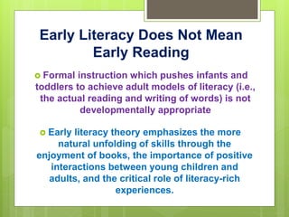 Early Literacy Does Not Mean
Early Reading
 Formal instruction which pushes infants and
toddlers to achieve adult models of literacy (i.e.,
the actual reading and writing of words) is not
developmentally appropriate
 Early literacy theory emphasizes the more
natural unfolding of skills through the
enjoyment of books, the importance of positive
interactions between young children and
adults, and the critical role of literacy-rich
experiences.
 