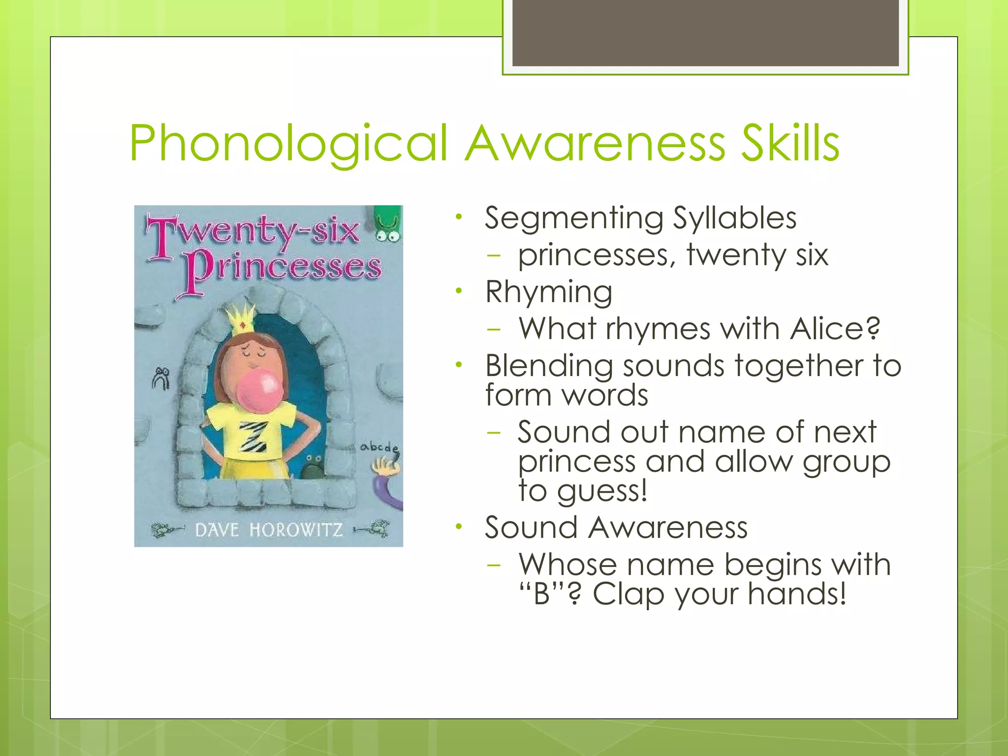 Phonological Awareness Skills Segmenting Syllables princesses, twenty six Rhyming What rhymes with Alice? Blending sounds together to form words Sound out name of next princess and allow group to guess! Sound Awareness Whose name begins with “B”? Clap your hands! 