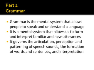 Grammar is the mental system that allows
people to speak and understand a language
 It is a mental system that allows us to form
and interpret familiar and new utterances
 It governs the articulation, perception and
patterning of speech sounds, the formation
of words and sentences, and interpretation


 