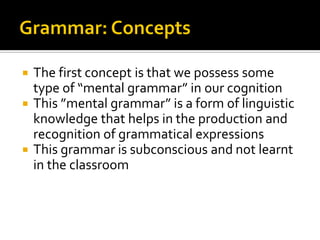The first concept is that we possess some
type of “mental grammar” in our cognition
 This ”mental grammar” is a form of linguistic
knowledge that helps in the production and
recognition of grammatical expressions
 This grammar is subconscious and not learnt
in the classroom


 