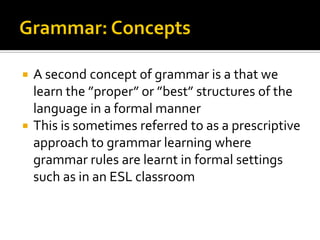 A second concept of grammar is a that we
learn the ”proper” or ”best” structures of the
language in a formal manner
 This is sometimes referred to as a prescriptive
approach to grammar learning where
grammar rules are learnt in formal settings
such as in an ESL classroom


 