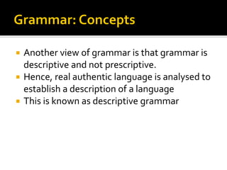 Another view of grammar is that grammar is
descriptive and not prescriptive.
 Hence, real authentic language is analysed to
establish a description of a language
 This is known as descriptive grammar


 