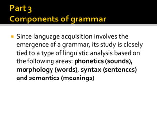 

Since language acquisition involves the
emergence of a grammar, its study is closely
tied to a type of linguistic analysis based on
the following areas: phonetics (sounds),
morphology (words), syntax (sentences)
and semantics (meanings)

 