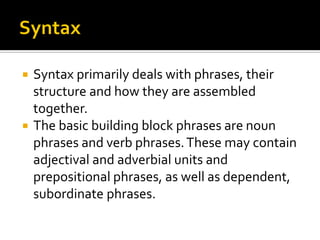 Syntax primarily deals with phrases, their
structure and how they are assembled
together.
 The basic building block phrases are noun
phrases and verb phrases. These may contain
adjectival and adverbial units and
prepositional phrases, as well as dependent,
subordinate phrases.


 