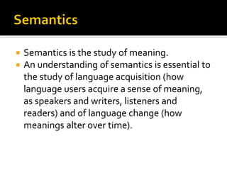 


Semantics is the study of meaning.
An understanding of semantics is essential to
the study of language acquisition (how
language users acquire a sense of meaning,
as speakers and writers, listeners and
readers) and of language change (how
meanings alter over time).

 