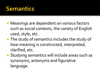 Meanings are dependent on various factors
such as social contexts, the variety of English
used, style, etc.
 The study of semantics includes the study of
how meaning is constructed, interpreted,
clarified, etc.
 Studying semantics will include areas such as
synonyms, antonyms and figurative
language.


 