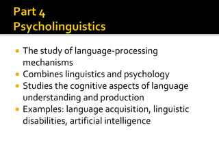 The study of language-processing
mechanisms
 Combines linguistics and psychology
 Studies the cognitive aspects of language
understanding and production
 Examples: language acquisition, linguistic
disabilities, artificial intelligence


 