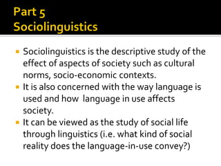 Sociolinguistics is the descriptive study of the
effect of aspects of society such as cultural
norms, soci0-economic contexts.
 It is also concerned with the way language is
used and how language in use affects
society.
 It can be viewed as the study of social life
through linguistics (i.e. what kind of social
reality does the language-in-use convey?)


 