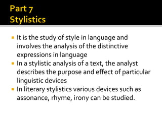 It is the study of style in language and
involves the analysis of the distinctive
expressions in language
 In a stylistic analysis of a text, the analyst
describes the purpose and effect of particular
linguistic devices
 In literary stylistics various devices such as
assonance, rhyme, irony can be studied.


 