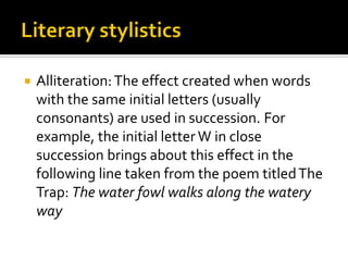 

Alliteration: The effect created when words
with the same initial letters (usually
consonants) are used in succession. For
example, the initial letter W in close
succession brings about this effect in the
following line taken from the poem titled The
Trap: The water fowl walks along the watery
way

 