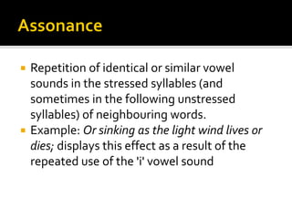 Repetition of identical or similar vowel
sounds in the stressed syllables (and
sometimes in the following unstressed
syllables) of neighbouring words.
 Example: Or sinking as the light wind lives or
dies; displays this effect as a result of the
repeated use of the 'i' vowel sound


 