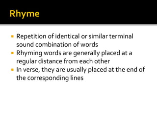 Repetition of identical or similar terminal
sound combination of words
 Rhyming words are generally placed at a
regular distance from each other
 In verse, they are usually placed at the end of
the corresponding lines


 
