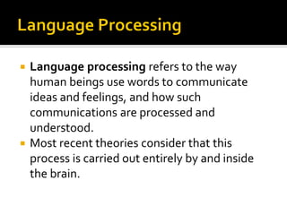 Language processing refers to the way
human beings use words to communicate
ideas and feelings, and how such
communications are processed and
understood.
 Most recent theories consider that this
process is carried out entirely by and inside
the brain.


 