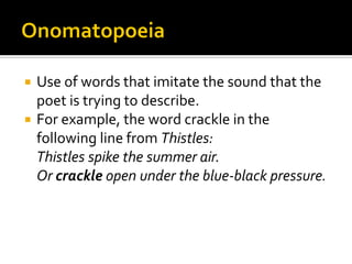 Use of words that imitate the sound that the
poet is trying to describe.
 For example, the word crackle in the
following line from Thistles:
Thistles spike the summer air.
Or crackle open under the blue-black pressure.


 