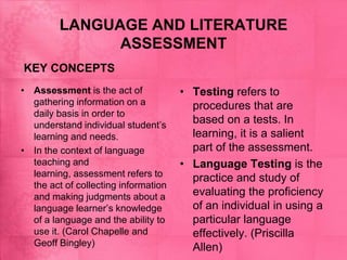 LANGUAGE AND LITERATURE
ASSESSMENT
KEY CONCEPTS
• Assessment is the act of
gathering information on a
daily basis in order to
understand individual student’s
learning and needs.
• In the context of language
teaching and
learning, assessment refers to
the act of collecting information
and making judgments about a
language learner’s knowledge
of a language and the ability to
use it. (Carol Chapelle and
Geoff Bingley)
• Testing refers to
procedures that are
based on a tests. In
learning, it is a salient
part of the assessment.
• Language Testing is the
practice and study of
evaluating the proficiency
of an individual in using a
particular language
effectively. (Priscilla
Allen)
 