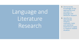 Language and
Literature
Research
Demonstrate
knowledge of the
approaches and
concepts in
language and
literature research
Identify the
appropriate
research
method/s, tools
and statistical
treatment to apply
in research related
situation
 