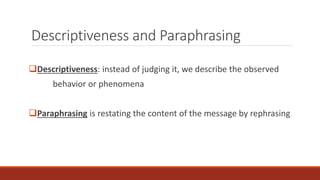 Descriptiveness and Paraphrasing 
Descriptiveness: instead of judging it, we describe the observed 
behavior or phenomena 
Paraphrasing is restating the content of the message by rephrasing 
 