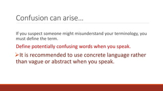 Confusion can arise… 
If you suspect someone might misunderstand your terminology, you 
must define the term. 
Define potentially confusing words when you speak. 
It is recommended to use concrete language rather 
than vague or abstract when you speak. 
 