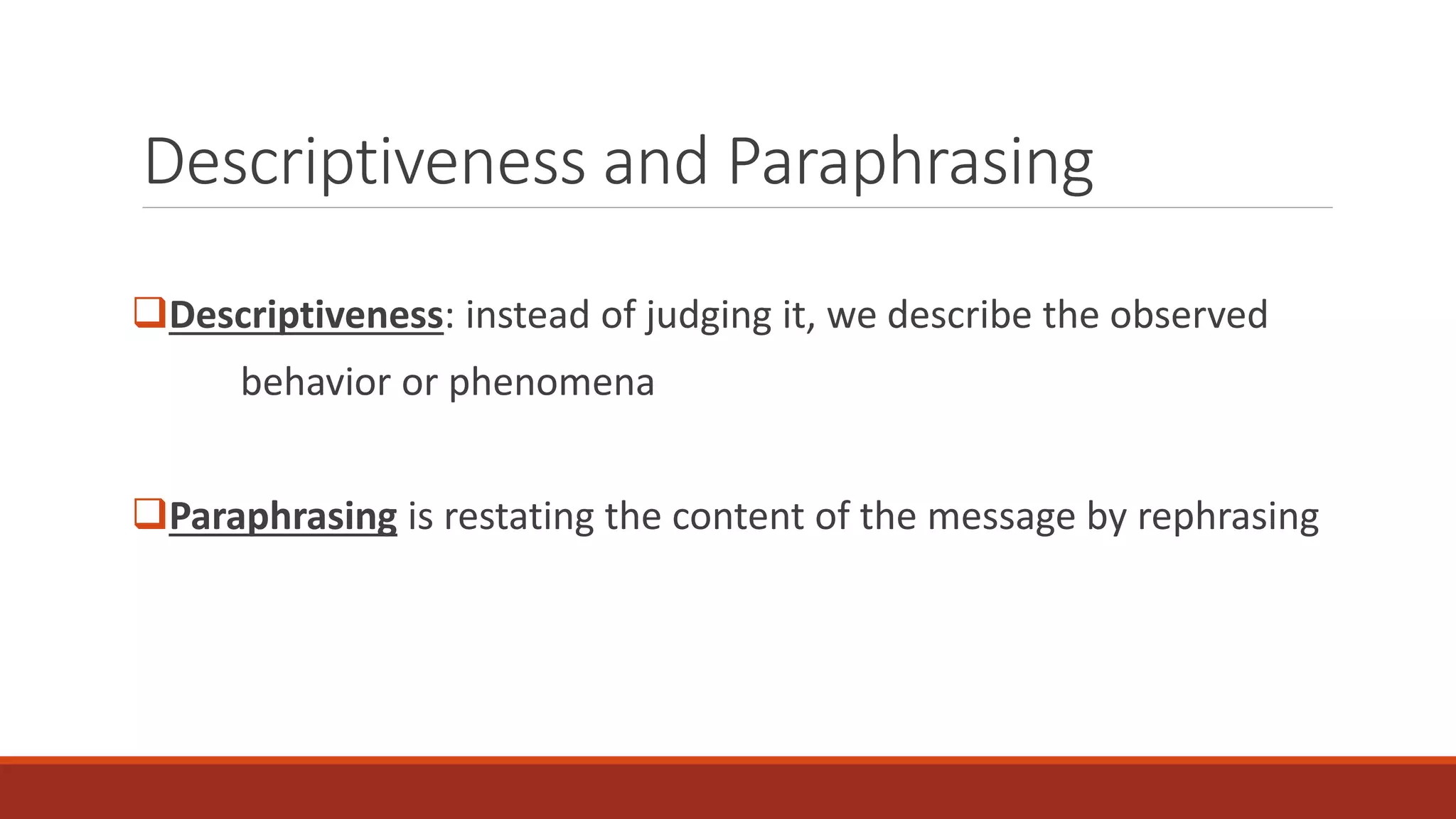 Descriptiveness and Paraphrasing
Descriptiveness: instead of judging it, we describe the observed
behavior or phenomena
Paraphrasing is restating the content of the message by rephrasing
 