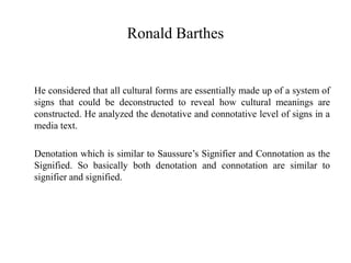 Ronald Barthes
He considered that all cultural forms are essentially made up of a system of
signs that could be deconstructed to reveal how cultural meanings are
constructed. He analyzed the denotative and connotative level of signs in a
media text.
Denotation which is similar to Saussure’s Signifier and Connotation as the
Signified. So basically both denotation and connotation are similar to
signifier and signified.
 