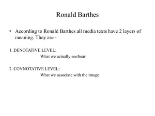 Ronald Barthes
• According to Ronald Barthes all media texts have 2 layers of
meaning. They are -
1. DENOTATIVE LEVEL:
What we actually see/hear
2. CONNOTATIVE LEVEL:
What we associate with the image
 
