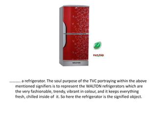 ……….. a refrigerator. The soul purpose of the TVC portraying within the above
mentioned signifiers is to represent the WALTON refrigerators which are
the very fashionable, trendy, vibrant in colour, and it keeps everything
fresh, chilled inside of it. So here the refrigerator is the signified object.
 